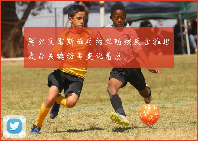 阿尔瓦雷斯面对约旦防线反击推进是否关键赔率变化看点