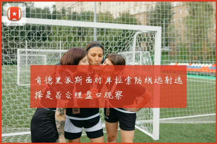 肯德里派斯面对库拉索防线远射选择是否合理盘口观察