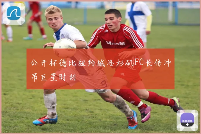 公开杯德比纽约城洛杉矶FC长传冲吊巨星时刻