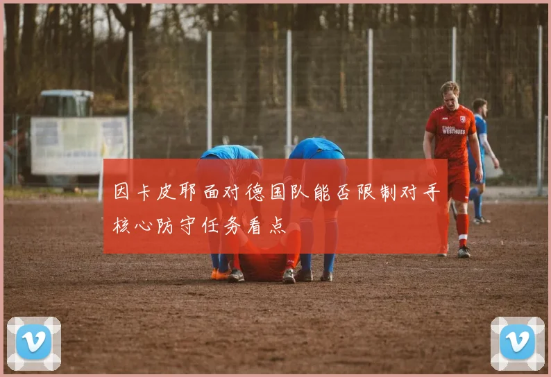 因卡皮耶面对德国队能否限制对手核心防守任务看点