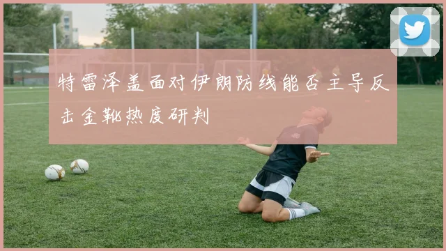 特雷泽盖面对伊朗防线能否主导反击金靴热度研判