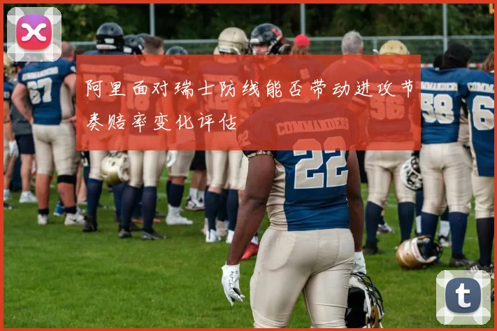 阿里面对瑞士防线能否带动进攻节奏赔率变化评估