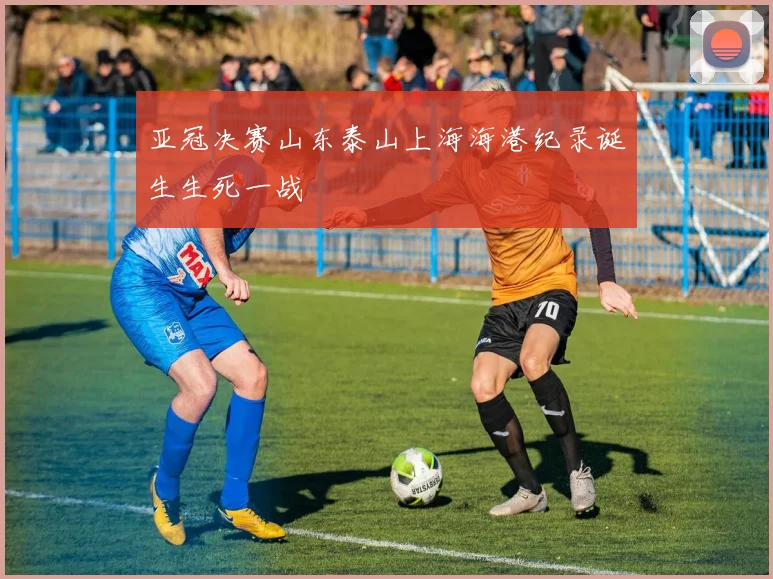 亚冠决赛山东泰山上海海港纪录诞生生死一战