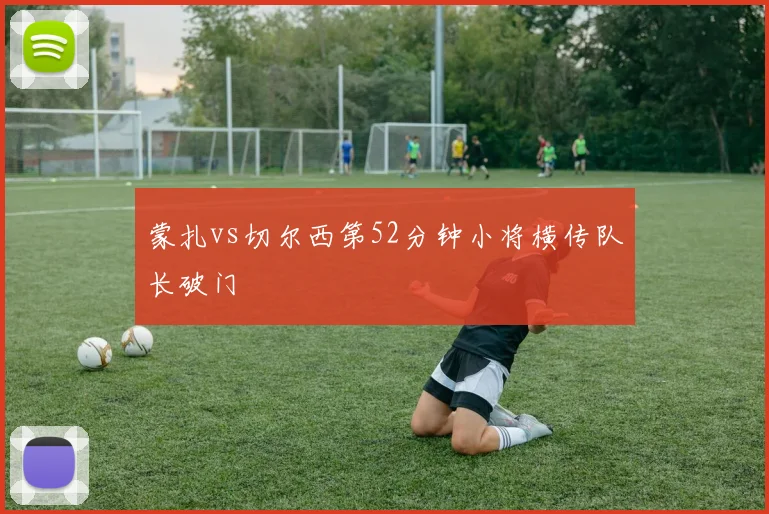 蒙扎vs切尔西第52分钟小将横传队长破门