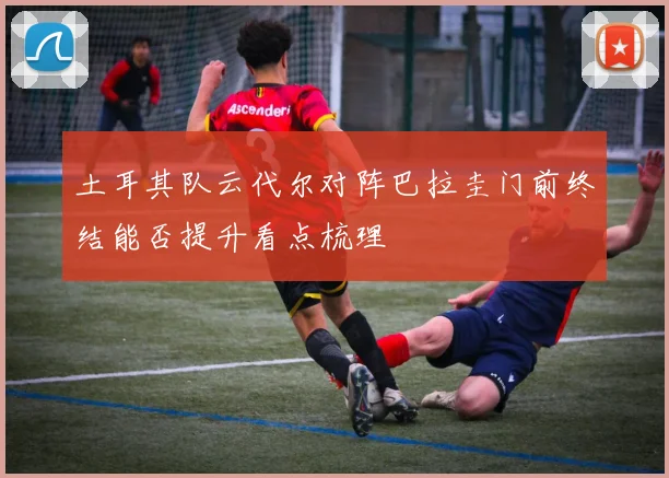 土耳其队云代尔对阵巴拉圭门前终结能否提升看点梳理