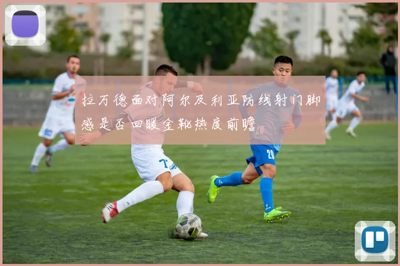 拉万德面对阿尔及利亚防线射门脚感是否回暖金靴热度前瞻