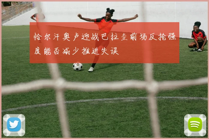 恰尔汗奥卢迎战巴拉圭前场反抢强度能否减少推进失误