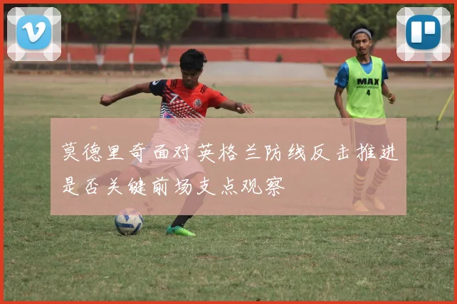 莫德里奇面对英格兰防线反击推进是否关键前场支点观察