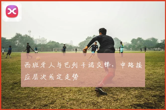 西班牙人与巴列卡诺交锋,中路接应层次或定走势