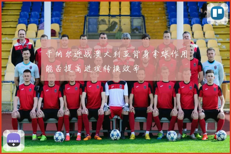 于纳尔迎战澳大利亚背身拿球作用能否提高进攻转换效率