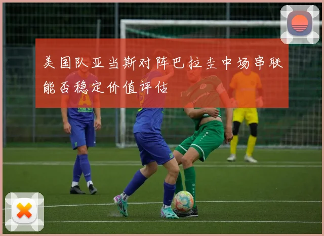美国队亚当斯对阵巴拉圭中场串联能否稳定价值评估