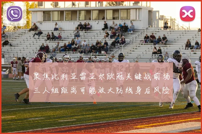 聚焦比利亚雷亚尔欧冠关键战前场三人组距离可能放大防线身后风险