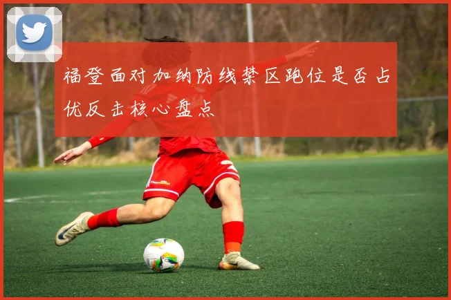 福登面对加纳防线禁区跑位是否占优反击核心盘点