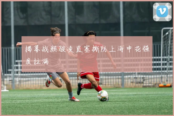 揭幕战颜骏凌直塞撕防上海申花强度拉满