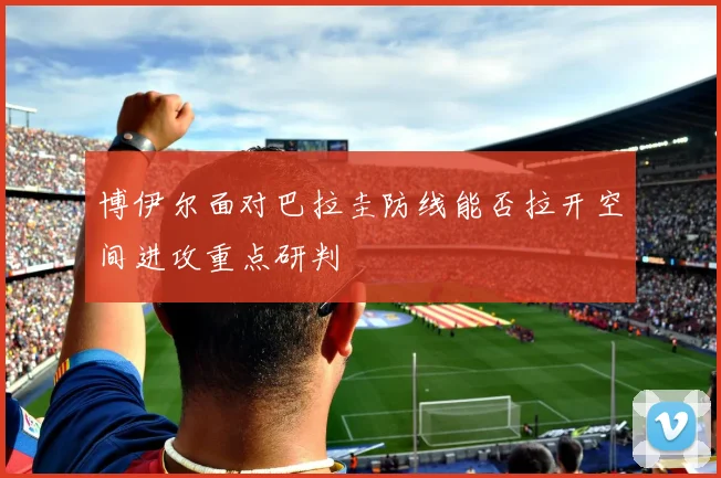 博伊尔面对巴拉圭防线能否拉开空间进攻重点研判