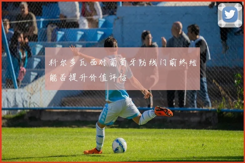 科尔多瓦面对葡萄牙防线门前终结能否提升价值评估