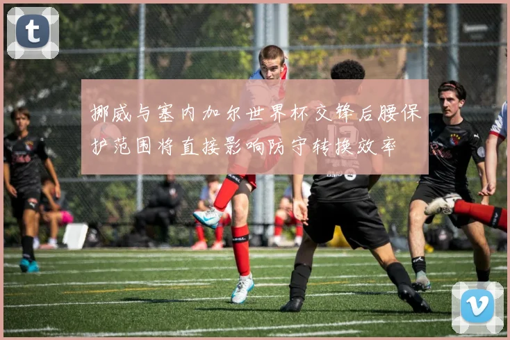 挪威与塞内加尔世界杯交锋后腰保护范围将直接影响防守转换效率