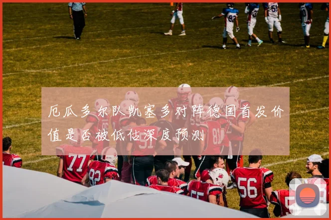 厄瓜多尔队凯塞多对阵德国首发价值是否被低估深度预测