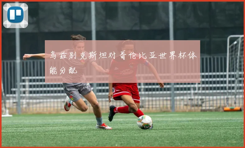 乌兹别克斯坦对哥伦比亚世界杯体能分配