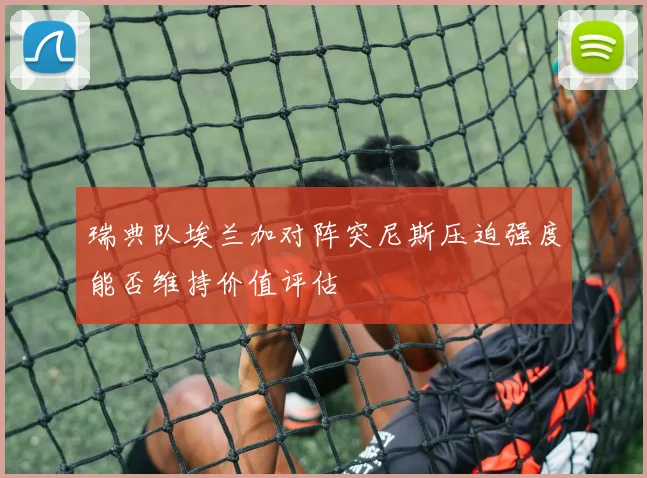 瑞典队埃兰加对阵突尼斯压迫强度能否维持价值评估