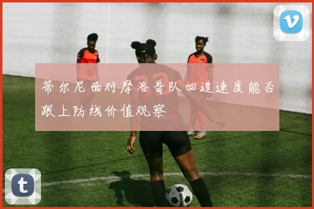 蒂尔尼面对摩洛哥队回追速度能否跟上防线价值观察