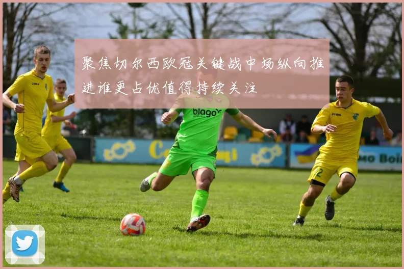 聚焦切尔西欧冠关键战中场纵向推进谁更占优值得持续关注