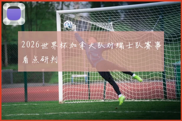 2026世界杯加拿大队对瑞士队赛事看点研判